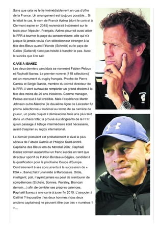Sans que cela ne le lie irrémédiablement en cas d’offre
de la France. Un arrangement est toujours possible... Si
tel était le cas, le nom de Franck Azéma (dont le contrat à
Clermont expire en 2015) reviendrait évidement sur le
tapis pour l’épauler. Français, Azéma pourrait aussi aider
la FFR à tourner la page du conservatisme, elle qui n’a
jusque-là jamais voulu d’un sélectionneur étranger à la
tête des Bleus quand l’Irlande (Schmidt) ou le pays de
Galles (Gatland) n’ont pas hésité à franchir le pas. Avec
le succès que l’on sait.
GARE À IBANEZ
Les deux derniers candidats se nomment Fabien Pelous
et Raphaël Ibanez. Le premier nommé (118 sélections)
est un monument du rugby français. Proche de Pierre
Camou et Serge Blanco, membre du comité directeur de
la FFR, il vient surtout de remporter un grand chelem à la
tête des moins de 20 ans tricolores. Comme manager,
Pelous est tout à fait crédible. Mais l’expérience Martin
Johnson outre-Manche (le deuxième ligne de Leicester fut
promu sélectionneur national au terme de sa carrière de
joueur, un poste duquel il démissionna trois ans plus tard
dans un chaos total) a prouvé aux dirigeants de la FFR
qu’un passage à l’étage intermédiaire était nécessaire,
avant d’aspirer au rugby international.
Le dernier postulant est probablement le rival le plus
sérieux de Fabien Galthié et Philippe Saint-André.
Capitaine des Bleus lors du Mondial 2007, Raphaël
Ibanez connaît aujourd’hui un franc succès en tant que
directeur sportif de l’Union Bordeaux-Bègles, candidat à
la qualification pour la prochaine Coupe d’Europe.
Contrairement à ses concurrents à la succession de «
PSA », Ibanez fait l’unanimité à Marcoussis. Drôle,
intelligent, poli, n’ayant jamais eu peur de s’entourer de
compétences (Etcheto, Sonnes, Worsley, Broncan
demain…) afin de combler ses propres carences,
Raphaël Ibanez a une carte à jouer fin 2015. L’associer à
Galthié ? Impossible : les deux hommes (tous deux
anciens capitaines) ne peuvent être que des « numéros 1
»…
 