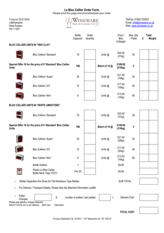 Le Bloc Cellier Order Form.
                                              Please print this page and phone/fax/post your order.

Freepost SEA10838                                                                                                                Tel/Fax: 01903 723557
Littlehampton                                                                                                                    Email: info@wineware.co.uk
West Sussex                                                                                                                      Web: www.wineware.co.uk
BN17 6BR

                                                                     Bottle        Order                               Price /     Max. Qty         Total
                                                                    Capacity*     Quantity                              Bloc        / Pallet    £     Weight
                                                                                                                      £/Weight
BLOC CELLIER UNITS IN “RED CLAY”

                                                                                                                      £20.00
                       Bloc Celliers ‘Standard’                         19                         Units @                            30
                                                                                                                      (21kg)

Special Offer 10 for the price of 9 ‘Standard’ Bloc Cellier                                                           £180.00
                                                                       190                     Batch of 10 @                           3
Units                                                                                                                 (210kg)

                                                                                                                      £21.00
                       Bloc Celliers ‘Super’                            24                         Units @                            30
                                                                                                                      (19kg)

                                                                                                                      £17.00
                       Bloc Celliers ‘2/3’                              12                         Units @                            45
                                                                                                                      (16kg)

                                                                                                                      £13.50
                       Bloc Celliers ‘Mini’                              8                         Units @                            60
                                                                                                                      (12kg)

BLOC CELLIER UNITS IN “WHITE LIMESTONE”


                                                                                                                      £20.00
                       Bloc Celliers ‘Standard’                         19                         Units @                            30
                                                                                                                      (31kg)


Special Offer 10 for the price of 9 ‘Standard’ Bloc Cellier                                                           £180.00
                                                                       190                     Batch of 10 @                           3
Units                                                                                                                 (310kg)


                                                                                                                      £21.00
                       Bloc Celliers ‘Super’                            24                         Units @                            30
                                                                                                                      (28kg)

                                                                                                                      £17.00
                       Bloc Celliers ‘2/3’                              12                         Units @                            45
                                                                                                                      (20kg)
                                                                                                                      £13.50
                       Bloc Celliers ‘Mini’                              8                         Units @                            60
                                                                                                                      (16kg)
                       Bottle Holders                                    1                                             £8.95
                       Plastic Le Bloc Cellier
                                                                      Per 25                                           £6.95
                       Bottle Neck Tags (7227)

    o    *Bottle Capacities Are Given for 75cl Bordeaux Type Bottles                                                   SUB TOTAL

    o    For Delivery / Transport Details, Please See the Attached Information Leaflet

    o    Pallet
                                                 X         number of pallets / part pallets                       =      Delivery Cost
         Charges
Please see delivery charges attached
Add £17.63 for am or pm delivery 8am-1pm       12pm-6pm

                                                                                                                         TOTAL COST

                                              Company Registration No. 4019913 VAT Registration No. 755 1008 52
 