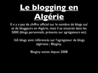 Il n y a pas de chiffre officiel sur le nombre de blogs ou/et de bloggeurs en Algérie, mais il se situerait dans les 5000 (blogs personnels, présents sur agrégateurs etc) 165 blogs sont référencés sur l’agregateur de blogs algériens ; Bloginy. Bloginy existe depuis 2008 Le blogging en Algérie 
