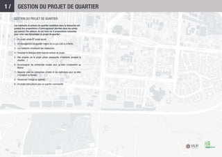 1/       GESTION DU PROJET DE QUARTIER
     GESTION DU PROJET DE QUARTIER
     Les habitants et acteurs du quartier mobilisés dans la démarche ont
     produit des propositions d’aménagement décrites dans les cartes
     qui suivent. Par ailleurs, ils ont émis les 9 propositions suivantes
     pour créer une dynamique au projet de quartier :

     1 - Un projet urbain ET projet social.
     2 - Un management de quartier inspiré de ce qui a été vu à Berlin.
     3 - Les habitants constituent des ressources.
     4 - Favoriser le dialogue entre tous les acteurs du projet.
     5 - Des emplois via le projet urbain (embauche d’habitants pendant le
         chantier…).
     6 - Accompagner les entreprises locales pour qu’elles s’implantent au
         Blosne.
     7 - Négocier avec les entreprises privées et les institutions pour qu’elles
         s’installent au Blosne.
     8 - Revaloriser l’image du quartier.
     9 - Un projet interculturel pour un quartier cosmopolite.
 