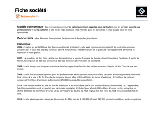 Fiche société!


Modèle économique : Ses	
  revenus	
  reposent	
  sur	
  les	
  op'ons	
  premium	
  payantes	
  pour	
  par'culiers,	
  sur	
  les	
  services	
  ouverts	
  aux	
  
professionnels	
  et	
  sur	
  la	
  publicité,	
  le	
  site	
  est	
  en	
  régie	
  exclusive	
  chez	
  HiMedia	
  pour	
  les	
  bannières	
  et	
  chez	
  Google	
  pour	
  les	
  liens	
  
sponsorisés.	
  

Concurrents	
  :	
  eBay,	
  Monster,	
  PriceMinister,	
  De	
  ParAculier	
  A	
  ParAculier,	
  ParuVendu	
  

Historique	
  :	
  
2006	
  :	
  CréaAon	
  en	
  avril	
  2006	
  par	
  Spir	
  CommunicaAon	
  et	
  Schibsted.	
  Le	
  site	
  avait	
  comme	
  premier	
  objecAf	
  de	
  rendre	
  les	
  annonces	
  
payantes	
  dès	
  le	
  seuil	
  des	
  350	
  000	
  annonces	
  aOeint.	
  Finalement,	
  l’intérêt	
  ﬁnancier	
  de	
  la	
  publicité	
  s’est	
  rapidement	
  	
  démontré	
  et	
  
leboncoin.fr	
  reste	
  gratuit.	
  

2007	
  : La	
  requête	
  «	
  Le	
  Bon	
  Coin	
  »	
  est	
  la	
  plus	
  demandée	
  sur	
  la	
  version	
  française	
  de	
  Google,	
  devant	
  Youtube	
  et	
  Facebook.	
  A	
  	
  parAr	
  de	
  
février,	
  le	
  site	
  passe	
  de	
  230	
  000	
  annonces	
  à	
  350	
  000	
  annonces	
  et	
  l’évoluAon	
  est	
  constante.	
  

2008	
  :	
  Le	
  site	
  intègre	
  une	
  image	
  en	
  miniature	
  dans	
  les	
  pages	
  de	
  recherches	
  des	
  peAtes	
  annonces.	
  Depuis,	
  Le	
  Bon	
  Coin	
  n’a	
  que	
  peu	
  
évolué.	
  

2009	
  :	
  Le	
  site	
  lance	
  un	
  service	
  payant	
  pour	
  les	
  professionnels	
  et	
  des	
  opAons	
  pour	
  parAculiers,	
  certaines	
  annonces	
  peuvent	
  désormais	
  
être	
  «	
  mises	
  à	
  la	
  une	
  ».	
  En	
  ﬁn	
  d’année,	
  le	
  site	
  passe	
  devant	
  eBay	
  et	
  PriceMinister	
  en	
  terme	
  d’audience	
  :	
  2,2	
  millions	
  de	
  visiteurs	
  
uniques	
  et	
  9	
  millions	
  d’annonces	
  publiées	
  dont	
  250.000	
  nouveautés	
  au	
  quoAdien.	
  	
  

2010	
  :	
  Une	
  version	
  mobile	
  du	
  site	
  est	
  lancée.	
  leboncoin.fr	
  est	
  le	
  onzième	
  site	
  le	
  plus	
  visité	
  en	
  France,	
  devant	
  eBay.	
  Le	
  22	
  septembre,	
  	
  
Spir	
  CommunicaAon	
  vend	
  ses	
  parts	
  à	
  son	
  partenaire	
  norvégien	
  Schibsted	
  pour	
  plus	
  de	
  200	
  millions	
  d’euros.	
  Le	
  site	
  	
  enregistre	
  un	
  
chiﬀre	
  d’aﬀaires	
  de	
  36	
  millions	
  d’euros,	
  ce	
  qui	
  correspond	
  au	
  double	
  de	
  2009	
  et	
  plus	
  de	
  6	
  fois	
  celui	
  de	
  2008	
  avec	
  une	
  rentabilité	
  de	
  
50%.	
  

2011	
  :	
  Le	
  site	
  développe	
  ses	
  catégories	
  d’annonces.	
  En	
  Mai,	
  plus	
  de	
  1	
  100	
  000	
  oﬀres	
  et	
  740	
  000	
  ventes	
  immobilières	
  sont	
  enregistrées.	
  	
  	
  	
  	
  	
  	
  	
  	
  
 