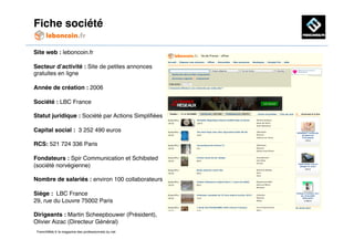 Fiche société!

Site web : leboncoin.fr!

Secteur d’activité : Site de petites annonces
gratuites en ligne!

Année de création : 2006!

Société : LBC France!

Statut juridique : Société par Actions Simpliﬁées!

Capital social : 3 252 490 euros!

RCS: 521 724 336 Paris!

Fondateurs : Spir Communication et Schibsted
(société norvégienne)!

Nombre de salariés : environ 100 collaborateurs!

Siège : LBC France!
29, rue du Louvre 75002 Paris!

Dirigeants : Martin Scheepbouwer (Président),
Olivier Aizac (Directeur Général) !
 FrenchWeb.fr le magazine des professionnels du net!
 