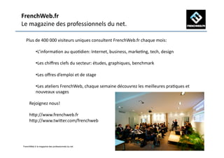 FrenchWeb.fr	
  
Le	
  magazine	
  des	
  professionnels	
  du	
  net.	
  

   Plus	
  de	
  400	
  000	
  visiteurs	
  uniques	
  consultent	
  FrenchWeb.fr	
  chaque	
  mois:	
  

             •  ’informaAon	
  au	
  quoAdien:	
  Internet,	
  business,	
  markeAng,	
  tech,	
  design	
  
              L

             •  es	
  chiﬀres	
  clefs	
  du	
  secteur:	
  études,	
  graphiques,	
  benchmark	
  
              L

             •  es	
  oﬀres	
  d’emploi	
  et	
  de	
  stage	
  
              L

             •  es	
  ateliers	
  FrenchWeb,	
  chaque	
  semaine	
  découvrez	
  les	
  meilleures	
  praAques	
  et	
  
              L
             nouveaux	
  usages	
  	
  

       Rejoignez	
  nous!	
  

       hOp://www.frenchweb.fr	
  
       hOp://www.twiOer.com/frenchweb	
  




 FrenchWeb.fr le magazine des professionnels du net!
 