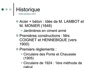 Historique Acier + béton : Idée de M. LAMBOT et M. MONIER (1848)  Jardinières en ciment armé Premières constructions : Mrs COIGNET et HENNEBIQUE (vers 1900) Premiers règlements : Circulaire des Ponts et Chaussée (1905) Circulaire de 1924 : 1ère méthode de calcul www.jexpoz.com 