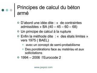 Principes de calcul du béton armé D’abord une idée dite : «  de contraintes admissibles » BA (40 – 45 – 60 – 68) Un principe de calcul à la rupture Enfin la méthode dite  : «  des états limites » vers 1975 ( BAEL) avec un concept de semi-probabilisme Des pondérations face au matériau et aux sollicitations  1994 – 2006  l’Eurocode 2 www.jexpoz.com 