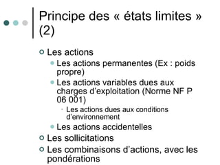Principe des « états limites » (2) Les actions Les actions permanentes (Ex : poids propre) Les actions variables dues aux charges d’exploitation (Norme NF P 06 001) Les actions dues aux conditions d’environnement Les actions accidentelles Les sollicitations Les combinaisons d’actions, avec les pondérations 