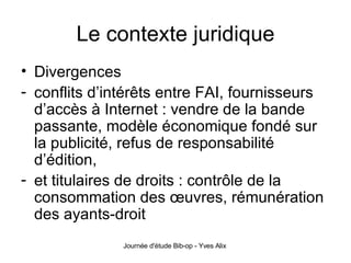 Le contexte juridique Divergences conflits d’intérêts entre FAI, fournisseurs d’accès à Internet : vendre de la bande passante, modèle économique fondé sur la publicité, refus de responsabilité d’édition, et titulaires de droits : contrôle de la consommation des œuvres, rémunération des ayants-droit 