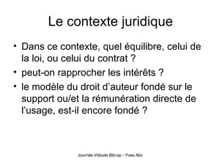 Le contexte juridique Dans ce contexte, quel équilibre, celui de la loi, ou celui du contrat ? peut-on rapprocher les intérêts ? le modèle du droit d’auteur fondé sur le support ou/et la rémunération directe de l’usage, est-il encore fondé ? 