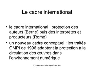 Le cadre international le cadre international : protection des auteurs (Berne) puis des interprètes et producteurs (Rome) un nouveau cadre conceptuel : les traités OMPI de 1996 adaptent la protection à la circulation des œuvres dans l’environnement numérique 