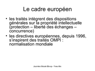 Le cadre européen les traités intègrent des dispositions générales sur la propriété intellectuelle (protection – liberté des échanges – concurrence) les directives européennes, depuis 1996, s’inspirent des traités OMPI : normalisation mondiale 