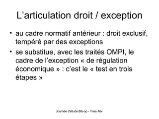 L’articulation droit / exception au cadre normatif antérieur : droit exclusif, tempéré par des exceptions se substitue, avec les traités OMPI, le cadre de l’exception « de régulation économique » : c’est le « test en trois étapes » 