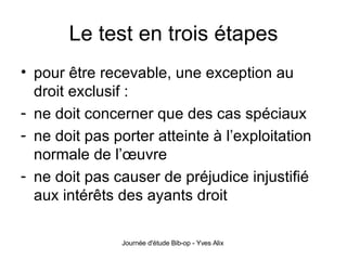 Le test en trois étapes pour être recevable, une exception au droit exclusif : ne doit concerner que des cas spéciaux ne doit pas porter atteinte à l’exploitation normale de l’œuvre ne doit pas causer de préjudice injustifié aux intérêts des ayants droit 