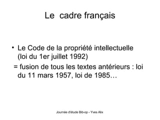Le  cadre français Le Code de la propriété intellectuelle (loi du 1er juillet 1992) = fusion de tous les textes antérieurs : loi du 11 mars 1957, loi de 1985… 