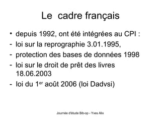 Le  cadre français depuis 1992, ont été intégrées au CPI :  loi sur la reprographie 3.01.1995,  protection des bases de données 1998 loi sur le droit de prêt des livres 18.06.2003 -  loi du 1 er  août 2006 (loi Dadvsi) 