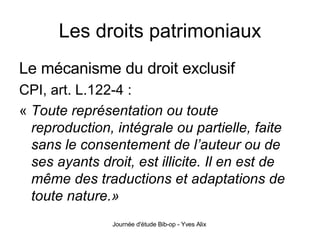 Les droits patrimoniaux Le mécanisme du droit exclusif   CPI, art. L.122-4 : «  Toute représentation ou toute reproduction, intégrale ou partielle, faite sans le consentement de l’auteur ou de ses ayants droit, est illicite. Il en est de même des traductions et adaptations de toute nature.» 