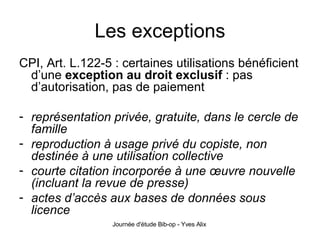 Les exceptions CPI, Art. L.122-5 : certaines utilisations bénéficient d’une  exception au droit exclusif  : pas d’autorisation, pas de paiement représentation privée, gratuite, dans le cercle de famille reproduction à usage privé du copiste, non destinée à une utilisation collective courte citation incorporée à une œuvre nouvelle (incluant la revue de presse) actes d’accès aux bases de données sous licence 