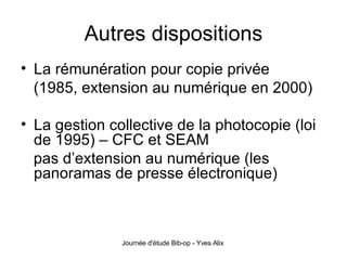 Autres dispositions La rémunération pour copie privée (1985, extension au numérique en 2000) La gestion collective de la photocopie (loi de 1995) – CFC et SEAM pas d’extension au numérique (les panoramas de presse électronique) 