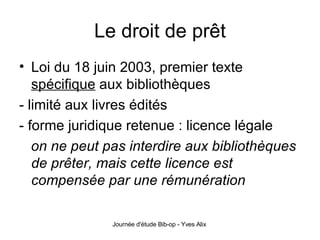 Le droit de prêt Loi du 18 juin 2003, premier texte  spécifique  aux bibliothèques - limité aux livres édités - forme juridique retenue : licence légale  on ne peut pas interdire aux bibliothèques de prêter, mais cette licence est compensée par une rémunération 