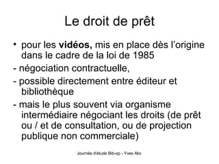 Le droit de prêt pour les  vidéos,  mis en place dès l’origine dans le cadre de la loi de 1985 - négociation contractuelle, - possible directement entre éditeur et bibliothèque - mais le plus souvent via organisme intermédiaire négociant les droits (de prêt ou / et de consultation, ou de projection publique non commerciale) 