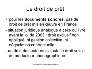 Le droit de prêt  pour les  documents sonores,  pas de droit de prêt mis en œuvre en France - situation juridique analogue à celle du livre avant la loi de 2003 : droit exclusif non appliqué, ni gestion collective, ni négociation contractuelle - au droit des auteurs s’ajoute le droit voisin du producteur phonographique 