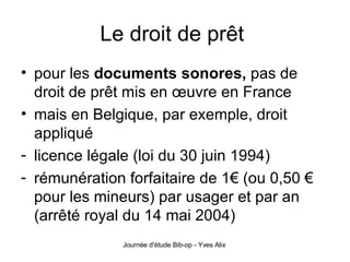 Le droit de prêt  pour les  documents sonores,  pas de droit de prêt mis en œuvre en France mais en Belgique, par exemple, droit appliqué  licence légale (loi du 30 juin 1994) rémunération forfaitaire de 1 € (ou 0,50 € pour les mineurs) par usager et par an (arrêté royal du 14 mai 2004) 