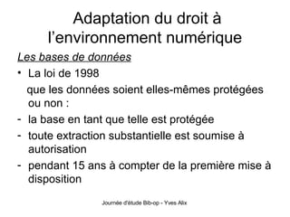 Adaptation du droit à l’environnement numérique Les bases de données La loi de 1998 que les données soient elles-mêmes protégées ou non : la base en tant que telle est protégée toute extraction substantielle est soumise à autorisation pendant 15 ans à compter de la première mise à disposition 