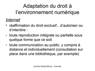 Adaptation du droit à l’environnement numérique Internet réaffirmation du droit exclusif…d’autoriser ou d’interdire : toute reproduction intégrale ou partielle sous quelque forme que ce soit toute communication au public, y compris à distance et individuellement (consultation sur place dans une bibliothèque, par exemple) 