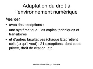 Adaptation du droit à l’environnement numérique Internet avec des exceptions : une systématique : les copies techniques et transitoires et d’autres facultatives (chaque Etat retient celle(s) qu’il veut) : 21 exceptions, dont copie privée, droit de citation, etc. 