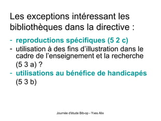 Les exceptions intéressant les bibliothèques dans la directive : reproductions spécifiques (5 2 c) utilisation à des fins d’illustration dans le cadre de l’enseignement et la recherche  (5 3 a) ? utilisations au bénéfice de handicapés   (5 3 b) 