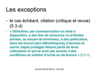 Les exceptions le cas échéant, citation (critique et revue) (5 3 d) « Utilisation, par communication ou mise à disposition, à des fins de recherche ou d’études privées, au moyen de terminaux, à des particuliers, dans les locaux [des bibliothèques], d’œuvres et autres objets protégés faisant partie de leurs collections et qui ne sont pas soumis à des conditions en matière d’achat ou de licence »  (5 3 n) 