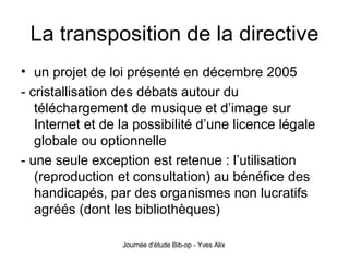 La transposition de la directive un projet de loi présenté en décembre 2005 - cristallisation des débats autour du téléchargement de musique et d’image sur Internet et de la possibilité d’une licence légale globale ou optionnelle - une seule exception est retenue : l’utilisation (reproduction et consultation) au bénéfice des handicapés, par des organismes non lucratifs agréés (dont les bibliothèques) 