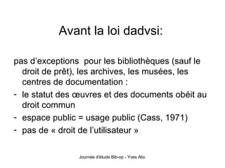 Avant la loi dadvsi:  pas d’exceptions  pour les bibliothèques (sauf le droit de prêt), les archives, les musées, les centres de documentation : le statut des œuvres et des documents obéit au droit commun espace public = usage public (Cass, 1971) pas de « droit de l’utilisateur » 