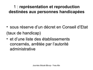 1 :  représentation et reproduction destinées aux personnes handicapées sous réserve d’un décret en Conseil d’Etat (taux de handicap) et d’une liste des établissements concernés, arrêtée par l’autorité administrative 