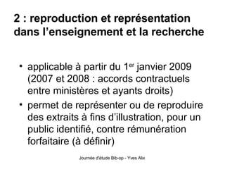 2 : reproduction et représentation dans l’enseignement et la recherche applicable à partir du 1 er  janvier 2009 (2007 et 2008 : accords contractuels entre ministères et ayants droits) permet de représenter ou de reproduire des extraits à fins d’illustration, pour un public identifié, contre rémunération forfaitaire (à définir) 