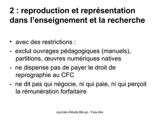 2 : reproduction et représentation dans l’enseignement et la recherche avec des restrictions : -  exclut ouvrages pédagogiques (manuels), partitions, œuvres numériques natives -  ne dispense pas de payer le droit de reprographie au CFC -  ne dit pas qui négocie, ni qui paie, ni qui perçoit la rémunération forfaitaire 