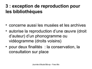3 : exception de reproduction pour les bibliothèques concerne aussi les musées et les archives autorise la reproduction d’une œuvre (droit d’auteur) d’un phonogramme ou vidéogramme (droits voisins) pour deux finalités  : la conservation, la consultation sur place 