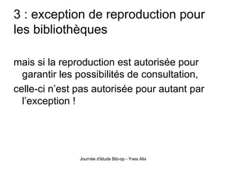 3 : exception de reproduction pour les bibliothèques mais si la reproduction est autorisée pour garantir les possibilités de consultation, celle-ci n’est pas autorisée pour autant par l’exception ! 
