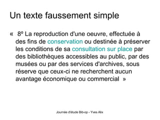 Un texte faussement simple «   8º La reproduction d'une oeuvre, effectuée à des fins de  conservation  ou destinée à préserver les conditions de sa  consultation sur place  par des bibliothèques accessibles au public, par des musées ou par des services d'archives, sous réserve que ceux-ci ne recherchent aucun avantage économique ou commercial  » 