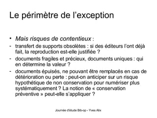 Le périmètre de l’exception Mais risques de contentieux   :  transfert de supports obsolètes : si des éditeurs l’ont déjà fait, la reproduction est-elle justifiée ? documents fragiles et précieux, documents uniques : qui en détermine la valeur ? documents épuisés, ne pouvant être remplacés en cas de détérioration ou perte : peut-on anticiper sur un risque hypothétique de non conservation pour numériser plus systématiquement ? La notion de « conservation préventive » peut-elle s’appliquer ?  