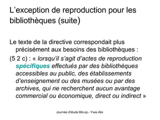L’exception de reproduction pour les bibliothèques (suite ) Le texte de la directive correspondait plus précisément aux besoins des bibliothèques : (5 2 c) : «  lorsqu’il s’agit d’actes de reproduction  spécifiques  effectués par des bibliothèques accessibles au public, des établissements d’enseignement ou des musées ou par des archives, qui ne recherchent aucun avantage commercial ou économique, direct ou indirect  » 