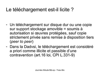 Le téléchargement est-il licite ? Un téléchargement sur disque dur ou une copie sur support stockage amovible = soumis à autorisation si œuvres protégées, sauf copie strictement privée sans remise à disposition tiers ( peer to peer )  Dans la Dadvsi, le téléchargement est considéré a priori comme illicite et passible d’une contravention (art.16 loi, CPI L.331-9) 