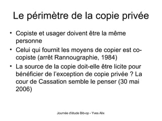 Le périmètre de la copie privée Copiste et usager doivent être la même personne Celui qui fournit les moyens de copier est co-copiste (arrêt Rannougraphie, 1984) La source de la copie doit-elle être licite pour bénéficier de l’exception de copie privée ? La cour de Cassation semble le penser (30 mai 2006) 