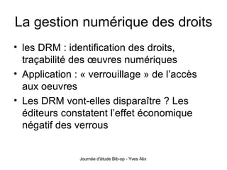 La gestion numérique des droits les DRM : identification des droits, traçabilité des œuvres numériques Application : « verrouillage » de l’accès aux oeuvres Les DRM vont-elles disparaître ? Les éditeurs constatent l’effet économique négatif des verrous 