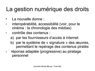 La gestion numérique des droits La nouvelle donne : interopérabilité, accessibilité (voir, pour le cinéma : la chronologie des médias) contrôle des contenus : par les fournisseurs d’accès à internet par le système de « signature » des œuvres, permettant le repérage des contenus piratés -  réponse adaptée (progressive) au piratage personnel 