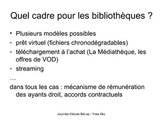 Quel cadre pour les bibliothèques ? Plusieurs modèles possibles prêt virtuel (fichiers chronodégradables) téléchargement à l’achat (La Médiathèque, les offres de VOD) streaming … dans tous les cas : mécanisme de rémunération des ayants droit, accords contractuels 