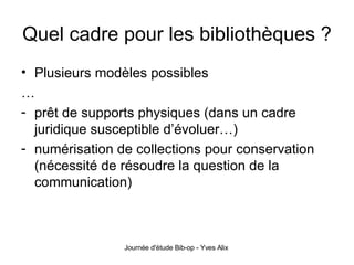 Quel cadre pour les bibliothèques ? Plusieurs modèles possibles … prêt de supports physiques (dans un cadre juridique susceptible d’évoluer…) numérisation de collections pour conservation (nécessité de résoudre la question de la communication) 
