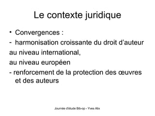 Le contexte juridique Convergences : harmonisation croissante du droit d’auteur  au niveau international, au niveau européen - renforcement de la protection des œuvres et des auteurs  