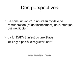 Des perspectives La construction d’un nouveau modèle de rémunération (et de financement) de la création est inévitable. La loi DADVSI n’est qu’une étape… et il n’y a pas à le regretter, car : 