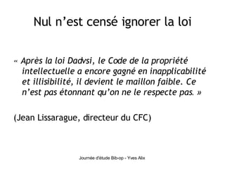 Nul n’est censé ignorer la loi « Après la loi Dadvsi, le Code de la propriété intellectuelle a encore gagné en inapplicabilité et illisibilité, il devient le maillon faible. Ce n’est pas étonnant qu’on ne le respecte pas . » (Jean Lissarague, directeur du CFC) 