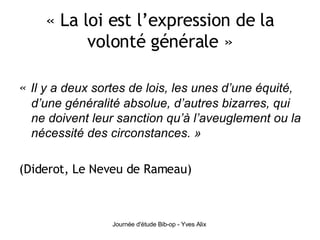 « La loi est l’expression de la volonté générale » «  Il y a deux sortes de lois, les unes d’une équité, d’une généralité absolue, d’autres bizarres, qui ne doivent leur sanction qu’à l’aveuglement ou la nécessité des circonstances. » (Diderot, Le Neveu de Rameau) 
